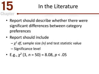 In the Literature
• Report should describe whether there were
significant differences between category
preferences
• Report should include
– χ2 df, sample size (n) and test statistic value
– Significance level
• E.g., χ2 (3, n = 50) = 8.08, p < .05
 