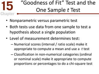“Goodness of Fit” Test and the
One Sample t Test
• Nonparametric versus parametric test
• Both tests use data from one sample to test a
hypothesis about a single population
• Level of measurement determines test:
– Numerical scores (interval / ratio scale) make it
appropriate to compute a mean and use a t test
– Classification in non-numerical categories (ordinal
or nominal scale) make it appropriate to compute
proportions or percentages to do a chi-square test
 