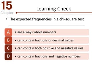 Learning Check
• The expected frequencies in a chi-square test
_____________________________________
• are always whole numbersA
• can contain fractions or decimal valuesB
• can contain both positive and negative valuesC
• can contain fractions and negative numbersD
 