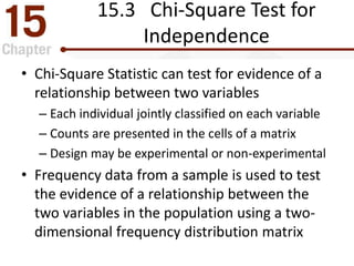15.3 Chi-Square Test for
Independence
• Chi-Square Statistic can test for evidence of a
relationship between two variables
– Each individual jointly classified on each variable
– Counts are presented in the cells of a matrix
– Design may be experimental or non-experimental
• Frequency data from a sample is used to test
the evidence of a relationship between the
two variables in the population using a two-
dimensional frequency distribution matrix
 