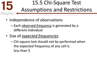 15.5 Chi-Square Test
Assumptions and Restrictions
• Independence of observations
– Each observed frequency is generated by a
different individual
• Size of expected frequencies
– Chi-square test should not be performed when
the expected frequency of any cell is
less than 5
 