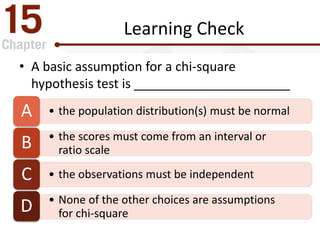 Learning Check
• A basic assumption for a chi-square
hypothesis test is ______________________
• the population distribution(s) must be normalA
• the scores must come from an interval or
ratio scaleB
• the observations must be independentC
• None of the other choices are assumptions
for chi-squareD
 