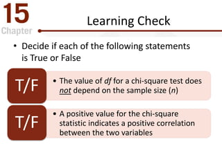 Learning Check
• Decide if each of the following statements
is True or False
• The value of df for a chi-square test does
not depend on the sample size (n)T/F
• A positive value for the chi-square
statistic indicates a positive correlation
between the two variables
T/F
 