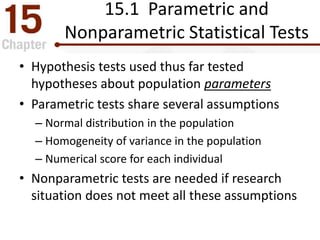 15.1 Parametric and
Nonparametric Statistical Tests
• Hypothesis tests used thus far tested
hypotheses about population parameters
• Parametric tests share several assumptions
– Normal distribution in the population
– Homogeneity of variance in the population
– Numerical score for each individual
• Nonparametric tests are needed if research
situation does not meet all these assumptions
 