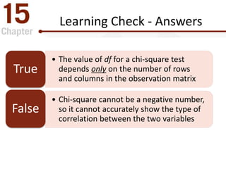 Learning Check - Answers
• The value of df for a chi-square test
depends only on the number of rows
and columns in the observation matrix
True
• Chi-square cannot be a negative number,
so it cannot accurately show the type of
correlation between the two variables
False
 