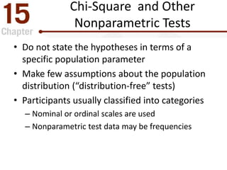 Chi-Square and Other
Nonparametric Tests
• Do not state the hypotheses in terms of a
specific population parameter
• Make few assumptions about the population
distribution (“distribution-free” tests)
• Participants usually classified into categories
– Nominal or ordinal scales are used
– Nonparametric test data may be frequencies
 