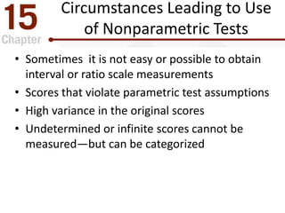 Circumstances Leading to Use
of Nonparametric Tests
• Sometimes it is not easy or possible to obtain
interval or ratio scale measurements
• Scores that violate parametric test assumptions
• High variance in the original scores
• Undetermined or infinite scores cannot be
measured—but can be categorized
 