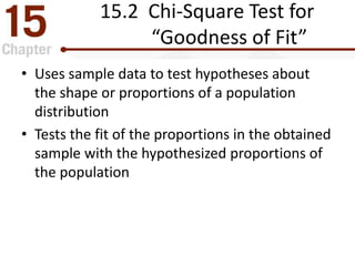 15.2 Chi-Square Test for
“Goodness of Fit”
• Uses sample data to test hypotheses about
the shape or proportions of a population
distribution
• Tests the fit of the proportions in the obtained
sample with the hypothesized proportions of
the population
 