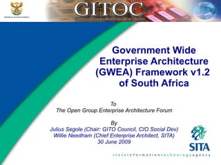 Government Wide Enterprise Architecture (GWEA) Framework v1.2  of South Africa To  The Open Group Enterprise Architecture Forum By Julius Segole (Chair: GITO Council, CIO Social Dev) Willie Needham (Chief Enterprise Architect, SITA) 30 June 2009 