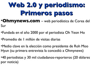 Web 2.0 y periodismo: Primeros pasos Ohmynews.com  – web periodística de Corea del Sur Fundada en el año 2000 por el periodista Oh Yeon Ho Promedio de 1 millón de visitas diarias Medio clave en la elección como presidente de Roh Moo Hyun (su primera entrevista la concedió a Ohmynews) 40 periodistas y 30 mil ciudadanos-reporteros (20 dólares por noticia) 