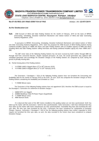 MADHYA PRADESH POWER TRANSMISSION COMPANY LIMITED
vkbZ ,l vks : 9001-2008
ISO: 9001-2008
CIN-U40109MP2001SGC014880, Email-mdtransco.nic.in
STATE LOAD DESPATCH CENTRE, Nayagaon, Rampur, Jabalpur
Telephone: (0761) 2970089 Fax: (0761) 2664343 e-mail sldcmpjbp@gmail.com
No.07-05/REG-201/W&S-DSM/154-A/1965 Jabalpur, dtd:-22/07/2019
As Per Distibrution List
Sub: DSM Account of Wind and Solar Pooling Stations for the month of February, 2019 on the basis of MPERC
(Forecasting, Scheduling, Deviation Settlement Mechanism and related matters of Wind and Solar Generating
Stations) Regulations, 2018.
In pursuance to MPERC (Forecasting, Scheduling, Deviation Settlement Mechanism and related matters of Wind
and Solar Generating Stations) Regulations, 2018, SLDC has prepared the DSM Account of Wind Pooling Stations having
combined installed capacity of 10MW and above and Solar Pooling Stations with an installed capacity of 5MW and above
including Wind and Solar Pooling Stations selling InterState and having combined installed capcity less than 10MW and 5
MW.
The ABT meter data of the following Pooling Stations has not been received by SLDC neither through AMR nor
through mail from concerned Discoms, despite repeated persuance. As such, the actual generation was replaced with
scheduled generation and accordingly the Deviation Charges of the Pooling Stations are computed by SLDC during the
period of partially missing data.
A) Partial missing data of the Pooling stations:
i. 14.97MW UJAAS-I Rajgarh Biora (3rd
to 28th
February 2019).
ii. 14.97MW UJAAS-II Rajgarh Biora (3rd
to 28th
February 2019).
The Generators / Developers / QCA of the following Pooling stations have not furnished the Forecasting and
Availability data for the month of February 2019 to the SLDC. As such, SLDC has computed the Deviation Charges of these
Pooling Stations considering the Availability and Schedules as “Zero”.
i. 11.95MW Wincon Jaora.
The Generators of the following Pooling stations have not appoitment QCA, therefore the DSM account is issued to
the Developers / Generators for settlement of deviaton charges –
i. 50MW NTPC Ltd. Rajgarh.
ii. 250MW Mandhsaur Solar PV Power Project (Gujarkhedi).
iii. 11.95MW Wincon Jaroa.
iv. 4MW Ramesh Steels.
It is observed that some of the ABT meters installed at the pooling station are not time synchronized; SLDC has
taken up the matter with the Generators / QCA for time synchronization. Some Generators / QCA have intimated that they
have taken up the matter with meter manufacturer for time synchronization; meanwhile they have also furnished the time
sync data, the time sync data furnished by the QCA / Generators has been considered for computation of Deviation
Charges. However, Generators / Developers / QCA of the the following pooling stations have neither responded to SLDC
request not furnished the time sync data, as such, the data recorded in the meters have been considered to compute
Deviation Charges.
- 1 -
 