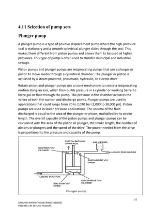 10
GROUND WATER ENGINEERING (3360609)
PREPARED BY KEYUR J PANSARA
4.11 Selection of pump sets
Plunger pump
A plunger pump is a type of positive displacement pump where the high-pressure
seal is stationary and a smooth cylindrical plunger slides through the seal. This
makes them different from piston pumps and allows them to be used at higher
pressures. This type of pump is often used to transfer municipal and industrial
sewage.
Piston pumps and plunger pumps are reciprocating pumps that use a plunger or
piston to move media through a cylindrical chamber. The plunger or piston is
actuated by a steam powered, pneumatic, hydraulic, or electric drive.
Rotary piston and plunger pumps use a crank mechanism to create a reciprocating
motion along an axis, which then builds pressure in a cylinder or working barrel to
force gas or fluid through the pump. The pressure in the chamber actuates the
valves at both the suction and discharge points. Plunger pumps are used in
applications that could range from 70 to 2,070 bar (1,000 to 30,000 psi). Piston
pumps are used in lower pressure applications. The volume of the fluid
discharged is equal to the area of the plunger or piston, multiplied by its stroke
length. The overall capacity of the piston pumps and plunger pumps can be
calculated with the area of the piston or plunger, the stroke length, the number of
pistons or plungers and the speed of the drive. The power needed from the drive
is proportional to the pressure and capacity of the pump.
 