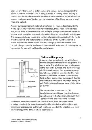 11
GROUND WATER ENGINEERING (3360609)
PREPARED BY KEYUR J PANSARA
Seals are an integral part of piston pumps and plunger pumps to separate the
power fluid from the media that is being pumped. A stuffing box or packing is
used to seal the joint between the vessel where the media is transferred and the
plunger or piston. A stuffing box may be composed of bushings, packing or seal
rings, and a gland.
Plunger pumps component materials are chosen for wear and contact with the
media type. Component materials include bronze, brass, steel, stainless steel,
iron, nickel alloy, or other material. For example, plunger pumps that function in
general service or oil service applications often have an iron cylinder and plunger.
The plunger, discharge valves, and suction valves come in contact with the media
type transferred, and material choices are based on the fluid transferred. In
power applications where continuous duty plunger pumps are needed, solid
ceramic plungers may be used when in contact with water and oil, but may not be
compatible for use with highly acidic media types.
Submersible pump
A submersible pump is a device which has a
hermetically sealed motor close-coupled to the
pump body. The whole assembly is submerged
in the fluid to be pumped. The main advantage
of this type of pump is that it prevents pump
cavitations, a problem associated with a high
elevation difference between pump and the
fluid surface. Submersible pumps push fluid to
the surface as opposed to jet pumps having to
pull fluids. Submersibles are more efficient than
jet pumps.
The submersible pumps used in ESP
installations are multistage centrifugal pumps
operating in a vertical position. Although their
constructional and operational features
underwent a continuous evolution over the years, their basic operational
principle remained the same. Produced liquids, after being subjected to great
centrifugal forces caused by the high rotational speed of the impeller, lose their
kinetic energy in the diffuser where a conversion
 