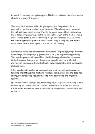 12
GROUND WATER ENGINEERING (3360609)
PREPARED BY KEYUR J PANSARA
Of kinetic to pressure energy takes place. This is the main operational mechanism
of radial and mixed flow pumps.
The pump shaft is connected to the gas separator or the protector by a
mechanical coupling at the bottom of the pump. When fluids enter the pump
through an intake screen and are lifted by the pump stages. Other parts include
the radial bearings (bushings) distributed along the length of the shaft providing
radial support to the pump shaft turning at high rotational speeds. An optional
thrust bearing takes up part of the axial forces arising in the pump but most of
those forces are absorbed by the protector’s thrust bearing.
Submersible pumps are found in many applications. Single stage pumps are used
for drainage, sewage pumping, general industrial pumping and slurry pumping.
They are also popular with pond filters. Multiple stage submersible pumps are
typically lowered down a borehole and most typically used for residential,
commercial, municipal and industrial water extraction (abstraction), water wells
and in oil wells.
Other uses for submersible pumps include sewage treatment plants, seawater
handling, firefighting (since it is flame retardant cable), water well and deep well
drilling, offshore drilling rigs, artificial lifts, mine dewatering, and irrigation
systems.
Special attention to the type of submersible pump is required when using certain
types of liquids. Pumps used for combustible liquids or for water that may be
contaminated with combustible liquids must be designed not to ignite the liquid
or vapors.
 
