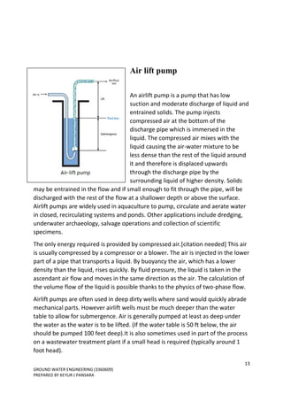 13
GROUND WATER ENGINEERING (3360609)
PREPARED BY KEYUR J PANSARA
Air lift pump
An airlift pump is a pump that has low
suction and moderate discharge of liquid and
entrained solids. The pump injects
compressed air at the bottom of the
discharge pipe which is immersed in the
liquid. The compressed air mixes with the
liquid causing the air-water mixture to be
less dense than the rest of the liquid around
it and therefore is displaced upwards
through the discharge pipe by the
surrounding liquid of higher density. Solids
may be entrained in the flow and if small enough to fit through the pipe, will be
discharged with the rest of the flow at a shallower depth or above the surface.
Airlift pumps are widely used in aquaculture to pump, circulate and aerate water
in closed, recirculating systems and ponds. Other applications include dredging,
underwater archaeology, salvage operations and collection of scientific
specimens.
The only energy required is provided by compressed air.[citation needed] This air
is usually compressed by a compressor or a blower. The air is injected in the lower
part of a pipe that transports a liquid. By buoyancy the air, which has a lower
density than the liquid, rises quickly. By fluid pressure, the liquid is taken in the
ascendant air flow and moves in the same direction as the air. The calculation of
the volume flow of the liquid is possible thanks to the physics of two-phase flow.
Airlift pumps are often used in deep dirty wells where sand would quickly abrade
mechanical parts. However airlift wells must be much deeper than the water
table to allow for submergence. Air is generally pumped at least as deep under
the water as the water is to be lifted. (If the water table is 50 ft below, the air
should be pumped 100 feet deep).It is also sometimes used in part of the process
on a wastewater treatment plant if a small head is required (typically around 1
foot head).
 