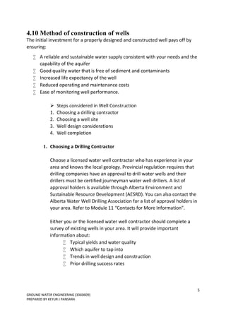 5
GROUND WATER ENGINEERING (3360609)
PREPARED BY KEYUR J PANSARA
4.10 Method of construction of wells
The initial investment for a properly designed and constructed well pays off by
ensuring:
 A reliable and sustainable water supply consistent with your needs and the
capability of the aquifer
 Good quality water that is free of sediment and contaminants
 Increased life expectancy of the well
 Reduced operating and maintenance costs
 Ease of monitoring well performance.

 Steps considered in Well Construction
1. Choosing a drilling contractor
2. Choosing a well site
3. Well design considerations
4. Well completion
1. Choosing a Drilling Contractor
Choose a licensed water well contractor who has experience in your
area and knows the local geology. Provincial regulation requires that
drilling companies have an approval to drill water wells and their
drillers must be certified journeyman water well drillers. A list of
approval holders is available through Alberta Environment and
Sustainable Resource Development (AESRD). You can also contact the
Alberta Water Well Drilling Association for a list of approval holders in
your area. Refer to Module 11 “Contacts for More Information”.
Either you or the licensed water well contractor should complete a
survey of existing wells in your area. It will provide important
information about:
 Typical yields and water quality
 Which aquifer to tap into
 Trends in well design and construction
 Prior drilling success rates
 