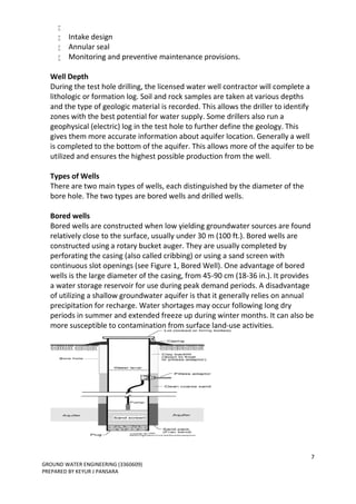 7
GROUND WATER ENGINEERING (3360609)
PREPARED BY KEYUR J PANSARA

 Intake design
 Annular seal
 Monitoring and preventive maintenance provisions.
Well Depth
During the test hole drilling, the licensed water well contractor will complete a
lithologic or formation log. Soil and rock samples are taken at various depths
and the type of geologic material is recorded. This allows the driller to identify
zones with the best potential for water supply. Some drillers also run a
geophysical (electric) log in the test hole to further define the geology. This
gives them more accurate information about aquifer location. Generally a well
is completed to the bottom of the aquifer. This allows more of the aquifer to be
utilized and ensures the highest possible production from the well.
Types of Wells
There are two main types of wells, each distinguished by the diameter of the
bore hole. The two types are bored wells and drilled wells.
Bored wells
Bored wells are constructed when low yielding groundwater sources are found
relatively close to the surface, usually under 30 m (100 ft.). Bored wells are
constructed using a rotary bucket auger. They are usually completed by
perforating the casing (also called cribbing) or using a sand screen with
continuous slot openings (see Figure 1, Bored Well). One advantage of bored
wells is the large diameter of the casing, from 45-90 cm (18-36 in.). It provides
a water storage reservoir for use during peak demand periods. A disadvantage
of utilizing a shallow groundwater aquifer is that it generally relies on annual
precipitation for recharge. Water shortages may occur following long dry
periods in summer and extended freeze up during winter months. It can also be
more susceptible to contamination from surface land-use activities.
 