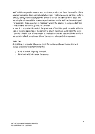 9
GROUND WATER ENGINEERING (3360609)
PREPARED BY KEYUR J PANSARA
well’s ability to produce water and maximize production from the aquifer. If the
aquifer formation does not naturally have any relatively coarse particles to form
a filter, it may be necessary for the driller to install an artificial filter pack. This
pack is placed around the screen or perforations so the well can be developed.
For example, this procedure is necessary when the aquifer is composed of fine
sand and the individual grains are uniform
in size. It is important to match the grain size of the filter pack material with the
size of the slot openings of the screen to attain maximum yield from the well.
Typically the slot size of the screen is selected so that 85 percent of the artificial
pack material will remain outside of the screen after well development.
Yield Test
A yield test is important because the information gathered during the test
assists the driller in determining the:
 Rate at which to pump the well
 Depth at which to place the pump.
 