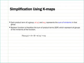 Simplification Using K-maps
▪ Each product term of a group, w'.x.y' and w.y, represents the sum of minterms in that
group.
▪ Boolean function is therefore the sum of product terms (SOP) which represent all groups
of the minterms of the function.
F(w,x,y,z) = A + B = w'.x.y' + w.y
 