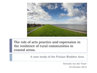 The role of arts practice and expression in
the resilience of rural communities in
coastal areas.
A case study of the Frisian Wadden Area.
Gwenda van der Vaart
23 October 2013

 