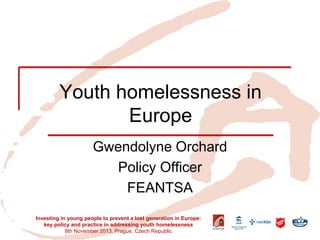 Youth homelessness in Europe 
Gwendolyne Orchard 
Policy Officer 
FEANTSA 
Investing in young people to prevent a lost generation in Europe: key policy and practice in addressing youth homelessness 
8th November 2013, Prague, Czech Republic  