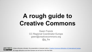 A rough guide to
Creative Commons
Gwen Franck
CC Regional Coordinator Europe
gwen@creativecommons.org
@g_fra

Unless otherwise indicated, this presentation is licensed under a Creative Commons Attribution 4.0 International License.
All image attributions and their licenses can be found on the final slide.

 
