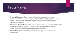 Target Market
 Property Managers: Every residential building and every commercial
building downtown has a property manager that keep the properties in good
repair. These property managers all need supplies and materials that are
conveniently available.
 Downtown Residents: Downtown Residents will make up as much as 40% of the
potential business of the store. This is an ever growing and expanding
group. Downtown Resident levels are at an all-time high.
 Contractors: As stated earlier, These are the people who build a lot of
construction
 