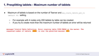 © 2023 All Rights Reserved
1. Presplitting tablets - Maximum number of tablets
● Maximum of tablets is based on the number of Tserver and max_create_tablets_per_ts
(default 50) setting.
○ For example with 4 nodes only 200 tablets by table can be created.
○ If you try to create more than the maximum number of tablets an error will be returned
message="Invalid Table Definition. Error creating table YOUR-TABLE on the master: The
requested number of tablets (XXXX) is over the permitted maximum (200)
 