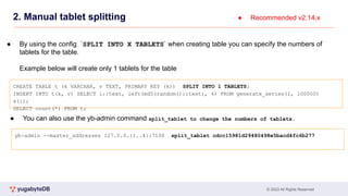 © 2023 All Rights Reserved
2. Manual tablet splitting
CREATE TABLE t (k VARCHAR, v TEXT, PRIMARY KEY (k)) SPLIT INTO 1 TABLETS;
INSERT INTO t(k, v) SELECT i::text, left(md5(random()::text), 4) FROM generate_series(1, 100000)
s(i);
SELECT count(*) FROM t;
● Recommended v2.14.x
● By using the config `SPLIT INTO X TABLETS` when creating table you can specify the numbers of
tablets for the table.
Example below will create only 1 tablets for the table
yb-admin --master_addresses 127.0.0.{1..4}:7100 split_tablet cdcc15981d29480498e5bacd4fc6b277
● You can also use the yb-admin command split_tablet to change the numbers of tablets.
 