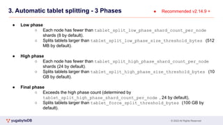 © 2023 All Rights Reserved
3. Automatic tablet splitting - 3 Phases
● Low phase
○ Each node has fewer than tablet_split_low_phase_shard_count_per_node
shards (8 by default).
○ Splits tablets larger than tablet_split_low_phase_size_threshold_bytes (512
MB by default).
● High phase
○ Each node has fewer than tablet_split_high_phase_shard_count_per_node
shards (24 by default).
○ Splits tablets larger than tablet_split_high_phase_size_threshold_bytes (10
GB by default).
● Final phase
○ Exceeds the high phase count (determined by
tablet_split_high_phase_shard_count_per_node , 24 by default),
○ Splits tablets larger than tablet_force_split_threshold_bytes (100 GB by
default).
● Recommended v2.14.9 +
 