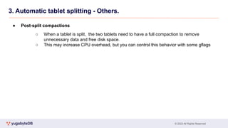 © 2023 All Rights Reserved
3. Automatic tablet splitting - Others.
● Post-split compactions
○ When a tablet is split, the two tablets need to have a full compaction to remove
unnecessary data and free disk space.
○ This may increase CPU overhead, but you can control this behavior with some gflags
 