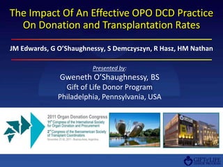 The Impact Of An Effective OPO DCD Practice
  On Donation and Transplantation Rates

JM Edwards, G O’Shaughnessy, S Demczyszyn, R Hasz, HM Nathan

                        Presented by:
              Gweneth O’Shaughnessy, BS
                Gift of Life Donor Program
              Philadelphia, Pennsylvania, USA
 