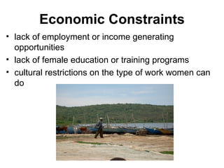 Economic Constraints lack of employment or income generating opportunities lack of female education or training programs cultural restrictions on the type of work women can do 