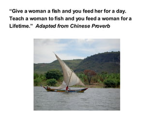 “ Give a woman a fish and you feed her for a day.  Teach a woman to fish and you feed a woman for a  Lifetime.”  Adapted from Chinese Proverb 