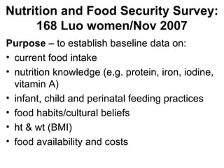 Nutrition and Food Security Survey: 168 Luo women/Nov 2007 Purpose  – to establish baseline data on: current food intake  nutrition knowledge (e.g. protein, iron, iodine, vitamin A) infant, child and perinatal feeding practices food habits/cultural beliefs ht & wt (BMI) food availability and costs 