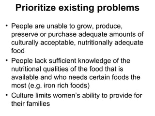 Prioritize existing problems  People are unable to grow, produce, preserve or purchase adequate amounts of culturally acceptable, nutritionally adequate food People lack sufficient knowledge of the nutritional qualities of the food that is available and who needs certain foods the most (e.g. iron rich foods) Culture limits women’s ability to provide for their families 