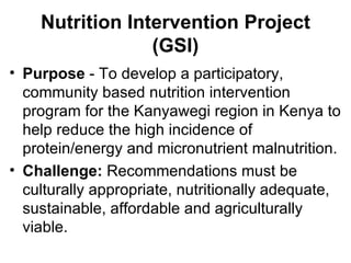 Purpose  - To develop a participatory, community based nutrition intervention program for the Kanyawegi region in Kenya to help reduce the high incidence of protein/energy and micronutrient malnutrition. Challenge:  Recommendations must be culturally appropriate, nutritionally adequate, sustainable, affordable and agriculturally viable. Nutrition Intervention Project (GSI) 
