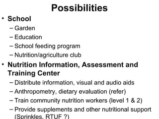 Possibilities School Garden Education  School feeding program Nutrition/agriculture club Nutrition Information, Assessment and Training Center Distribute information, visual and audio aids Anthropometry, dietary evaluation (refer) Train community nutrition workers (level 1 & 2) Provide supplements and other nutritional support (Sprinkles, RTUF ?) 
