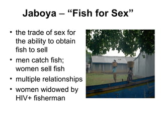 Jaboya  –  “Fish for Sex” the trade of sex for the ability to obtain fish to sell men catch fish; women sell fish  multiple relationships  women widowed by HIV+ fisherman 