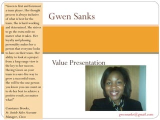 Value Presentation Gwen Sanks  [email_address]   “ Gwen is first and foremost a team player. Her thought process is always inclusive of what is best for the team. She is hard-working and determined. She strives to go the extra mile no matter what it takes. Her loyalty and pleasing personality makes her a person that everyone looks to have on their team. Her ability to look at a project from a long-range view is the key to her success. Having Gwen on your team is a sure-fire way to grow a successful team. She will be the one person you know you can count on to do her best to achieve a positive result, no matter what!”  Constance Brooks ,  Sr. Inside Sales Account Manager, Cisco  