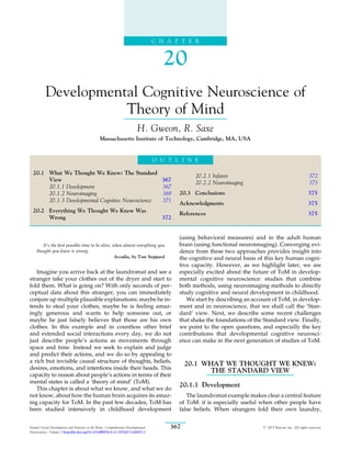 C H A P T E R
20
Developmental Cognitive Neuroscience of
Theory of Mind
H. Gweon, R. Saxe
Massachusetts Institute of Technology, Cambridge, MA, USA
O U T L I N E
20.1 What We Thought We Knew: The Standard
View 367
20.1.1 Development 367
20.1.2 Neuroimaging 369
20.1.3 Developmental Cognitive Neuroscience 371
20.2 Everything We Thought We Knew Was
Wrong 372
20.2.1 Infants 372
20.2.2 Neuroimaging 373
20.3 Conclusions 375
Acknowledgments 375
References 375
It’s the best possible time to be alive, when almost everything you
thought you knew is wrong.
Arcadia, by Tom Stoppard
Imagine you arrive back at the laundromat and see a
stranger take your clothes out of the dryer and start to
fold them. What is going on? With only seconds of per-
ceptual data about this stranger, you can immediately
conjure up multiple plausible explanations: maybe he in-
tends to steal your clothes, maybe he is feeling amaz-
ingly generous and wants to help someone out, or
maybe he just falsely believes that those are his own
clothes. In this example and in countless other brief
and extended social interactions every day, we do not
just describe people’s actions as movements through
space and time. Instead we seek to explain and judge
and predict their actions, and we do so by appealing to
a rich but invisible causal structure of thoughts, beliefs,
desires, emotions, and intentions inside their heads. This
capacity to reason about people’s actions in terms of their
mental states is called a ‘theory of mind’ (ToM).
This chapter is about what we know, and what we do
not know, about how the human brain acquires its amaz-
ing capacity for ToM. In the past few decades, ToM has
been studied intensively in childhood development
(using behavioral measures) and in the adult human
brain (using functional neuroimaging). Converging evi-
dence from these two approaches provides insight into
the cognitive and neural basis of this key human cogni-
tive capacity. However, as we highlight later, we are
especially excited about the future of ToM in develop-
mental cognitive neuroscience: studies that combine
both methods, using neuroimaging methods to directly
study cognitive and neural development in childhood.
We start by describing an account of ToM, in develop-
ment and in neuroscience, that we shall call the ‘Stan-
dard’ view. Next, we describe some recent challenges
that shake the foundations of the Standard view. Finally,
we point to the open questions, and especially the key
contributions that developmental cognitive neurosci-
ence can make in the next generation of studies of ToM.
20.1 WHAT WE THOUGHT WE KNEW:
THE STANDARD VIEW
20.1.1 Development
The laundromat example makes clear a central feature
of ToM: it is especially useful when other people have
false beliefs. When strangers fold their own laundry,
367
Neural Circuit Development and Function in the Brain: Comprehensive Developmental
Neuroscience, Volume 3 http://dx.doi.org/10.1016/B978-0-12-397267-5.00057-1
# 2013 Elsevier Inc. All rights reserved.
 