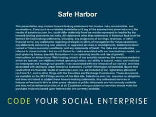 Safe Harbor
This presentation may contain forward-looking statements that involve risks, uncertainties, and
assumptions. If any such uncertainties materialize or if any of the assumptions prove incorrect, the
results of salesforce.com, inc. could differ materially from the results expressed or implied by the
forward-looking statements we make. All statements other than statements of historical fact could be
deemed forward-looking statements, including: any projections of earnings, revenues, or other
financial items; any statements regarding strategies or plans of management for future operations;
any statements concerning new, planned, or upgraded services or developments; statements about
current or future economic conditions; and any statements of belief. The risks and uncertainties
referred to above include - but are not limited to - risks associated with our new business model; our
past operating losses; possible fluctuations in our operating results and rate of growth;
interruptions or delays in our Web hosting; breach of our security measures; the immature market in
which we operate; our relatively limited operating history; our ability to expand, retain, and motivate
our employees and manage our growth; risks associated with new releases of our service; and risks
associated with selling to larger enterprise customers. Further information on potential factors that
could affect the financial results of salesforce.com, inc. are included in our registration statement
(on Form S-1) and in other filings with the Securities and Exchange Commission. These documents
are available on the SEC Filings section of this Web site. Salesforce.com, inc. assumes no obligation
and does not intend to update these forward-looking statements. Any unreleased services or
features referenced in this or other press releases or public statements are not currently available
and may not be delivered on time or at all. Customers who purchase our services should make the
purchase decisions based upon features that are currently available.
 