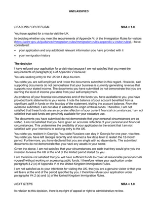 UNCLASSIFIED
REASONS FOR REFUSAL NRA v 1.0
You have applied for a visa to visit the UK.
In deciding whether you meet the requirements of Appendix V: of the Immigration Rules for visitors
(https://www.gov.uk/guidance/immigration-rules/immigration-rules-appendix-v-visitor-rules), I have
considered:
• your application and any additional relevant information you have provided with it
• your immigration history
The decision
I have refused your application for a visit visa because I am not satisfied that you meet the
requirements of paragraph(s) 4 of Appendix V because:
You are seeking entry to the UK for 4 days tourism.
You state you are self-employed and I note the documents submitted in this regard. However, said
supporting documents do not demonstrate that your business is currently generating revenue that
supports your stated income. The documents you have submitted do not demonstrate that you are
earning the level of income you state from your self-employment.
As evidence of your financial circumstances and of the funds you have available to you, you have
provided bank statements in your name. I note the balance of your account benefited from a
significant uplift in funds on the last day of the statement, tripling the account balance. From the
evidence submitted, I am not able to establish the origin of these funds. Therefore, I am not
satisfied that these funds are an accurate reflection of your current financial circumstances. I am not
satisfied that said funds are genuinely available for your exclusive use.
The documents you have submitted do not demonstrate that your personal circumstances are as
stated. I am not satisfied that you have given an accurate reflection of your personal and financial
circumstances. This undermines the credibility of your application to the extent that I am not
satisfied with your intentions in seeking entry to the UK.
You state you resident in Georgia. You state Russians can stay in Georgia for one year, visa free.
You state you have left Georgia recently and returned a few days later to restart the 12-month
period. Furthermore, you have declared that you are single with no dependants. The submitted
documents do not demonstrate that you have any assets in your name.
Given the above, I am not satisfied that your circumstances are such that they would give you the
intention to leave the UK at the end of the limited period stated by you.
I am therefore not satisfied that you will have sufficient funds to cover all reasonable personal costs
yourself without working or accessing public funds. I therefore refuse your application under
paragraph 4.2 (e) of Appendix V of the United Kingdom Immigration Rules.
I am not satisfied as to your intentions for visiting the UK, that you are a genuine visitor or that you
will leave at the end of the period specified by you. I therefore refuse your application under
paragraphs V4.2 (a) and (c) of the United Kingdom Immigration Rules.
NEXT STEPS NRA v 1.0
In relation to this decision, there is no right of appeal or right to administrative review.
 