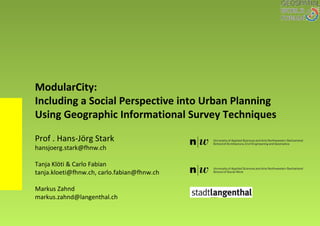 ModularCity:
Including a Social Perspective into Urban Planning
Using Geographic Informational Survey Techniques
Prof . Hans-Jörg Stark
hansjoerg.stark@fhnw.ch
Tanja Klöti & Carlo Fabian
tanja.kloeti@fhnw.ch, carlo.fabian@fhnw.ch
Markus Zahnd
markus.zahnd@langenthal.ch
 