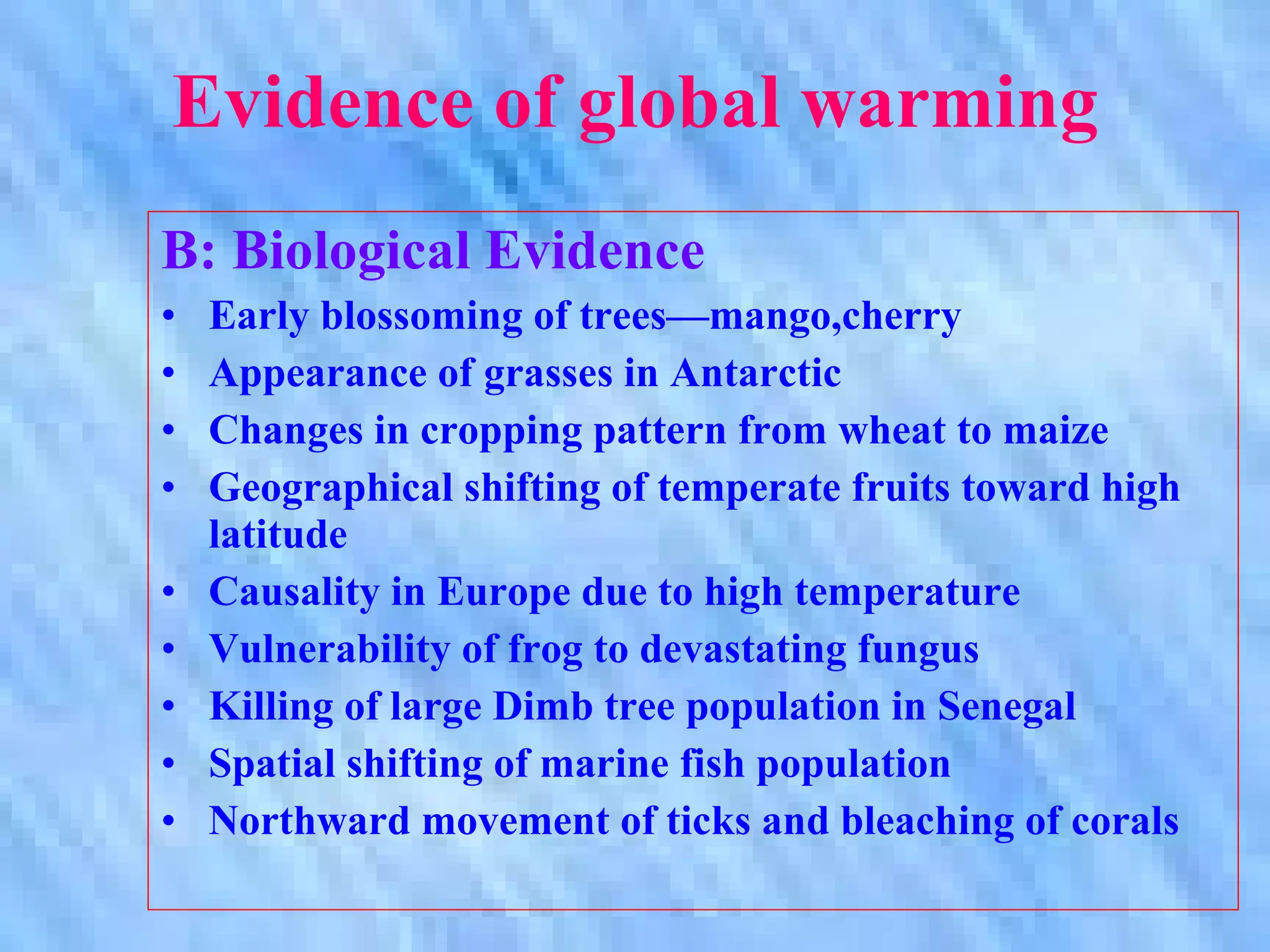 Evidence of global warming B: Biological Evidence Early blossoming of trees—mango,cherry Appearance of grasses in Antarctic Changes in cropping pattern from wheat to maize  Geographical shifting of temperate fruits toward high latitude Causality in Europe due to high temperature Vulnerability of frog to devastating fungus Killing of large Dimb tree population in Senegal Spatial shifting of marine fish population Northward movement of ticks and bleaching of corals 