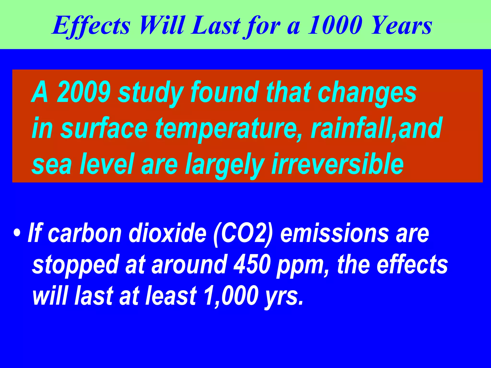 Effects Will Last for a 1000 Years  •  If carbon dioxide (CO2) emissions are stopped at around 450 ppm, the effects will last at least 1,000 yrs.  A 2009 study found that changes in surface temperature, rainfall,and  sea level are largely irreversible 