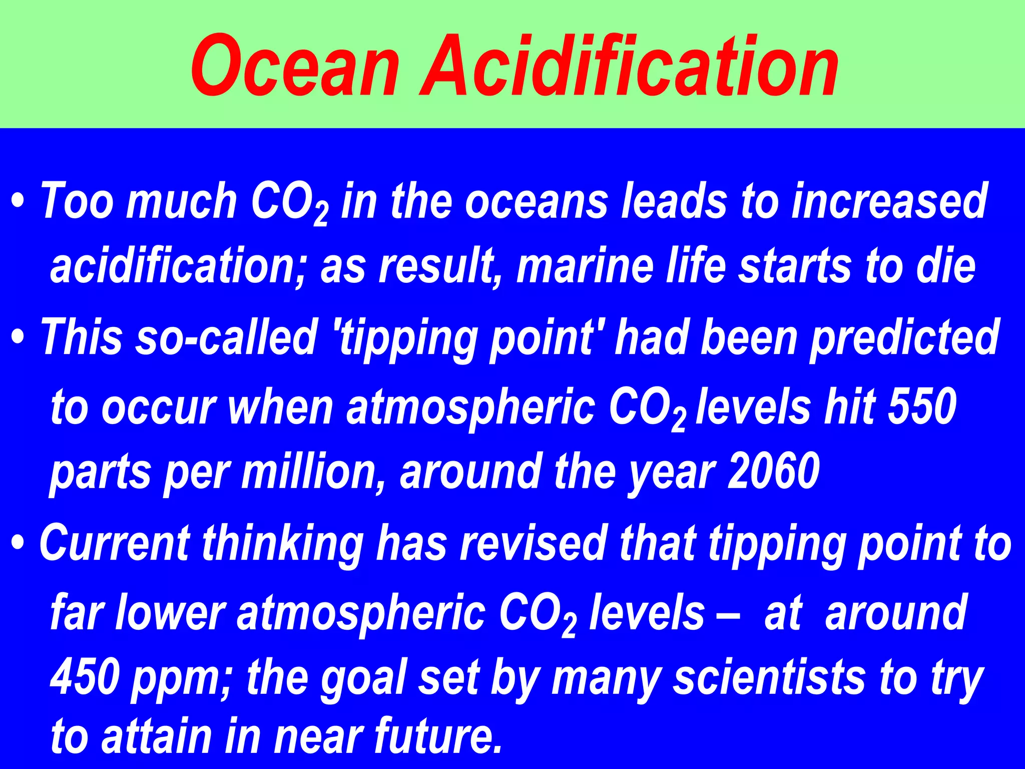 Ocean Acidification •  Too much CO 2  in the oceans leads to increased acidification; as result, marine life starts to die  •  This so-called 'tipping point' had been predicted to occur when atmospheric CO 2  levels hit 550 parts per million, around the year 2060  •  Current thinking has revised that tipping point to far lower atmospheric CO 2  levels –  at  around 450 ppm; the goal set by many scientists to try to attain in near future.  