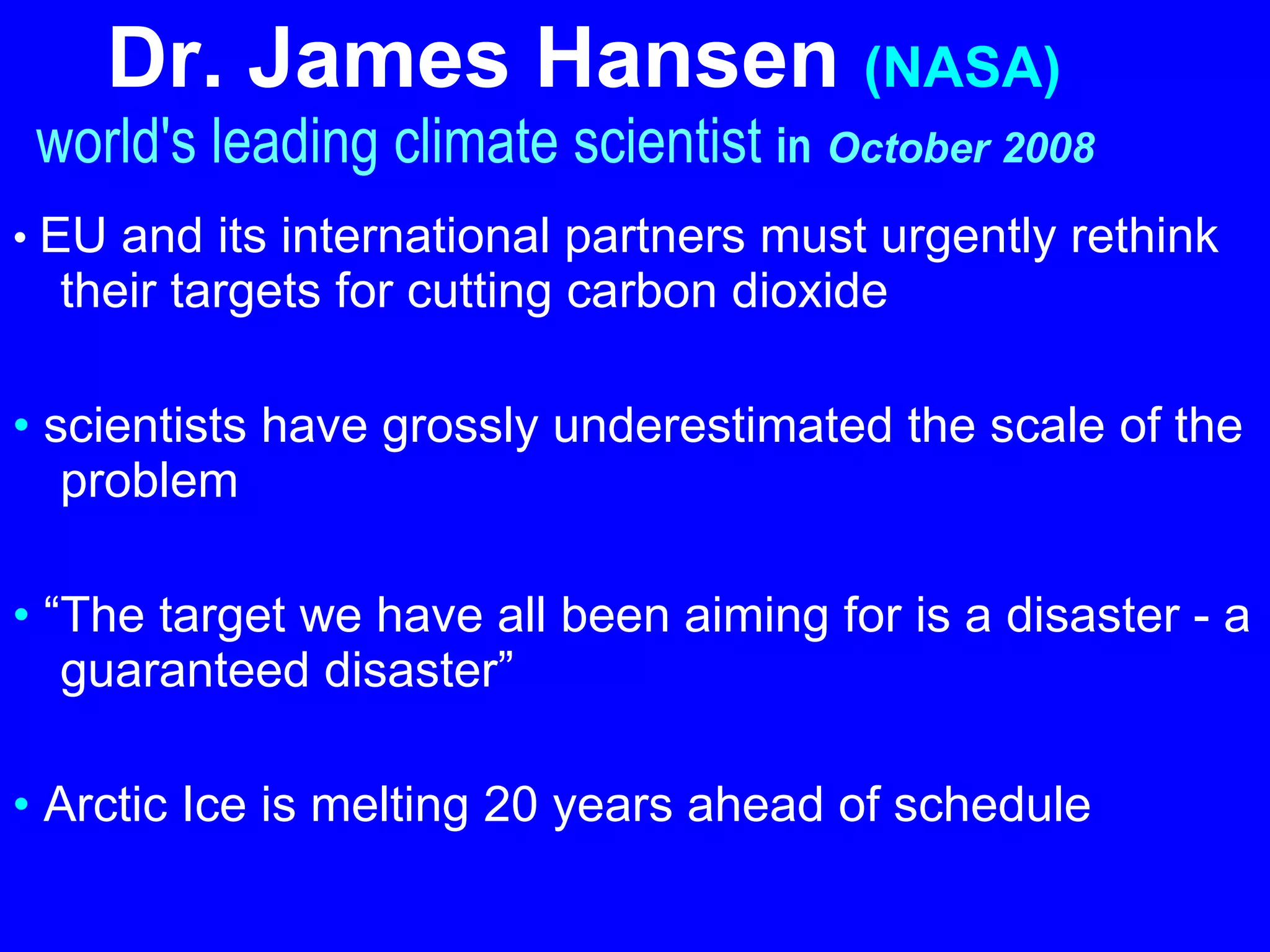Dr. James Hansen   (NASA)     world's leading climate scientist  in   October 2008   •  EU and its international partners must urgently rethink their targets for cutting carbon dioxide   •  scientists have grossly underestimated the scale of the problem •  “ The target we have all been aiming for is a disaster - a guaranteed disaster”   •  Arctic Ice is melting 20 years ahead of schedule   