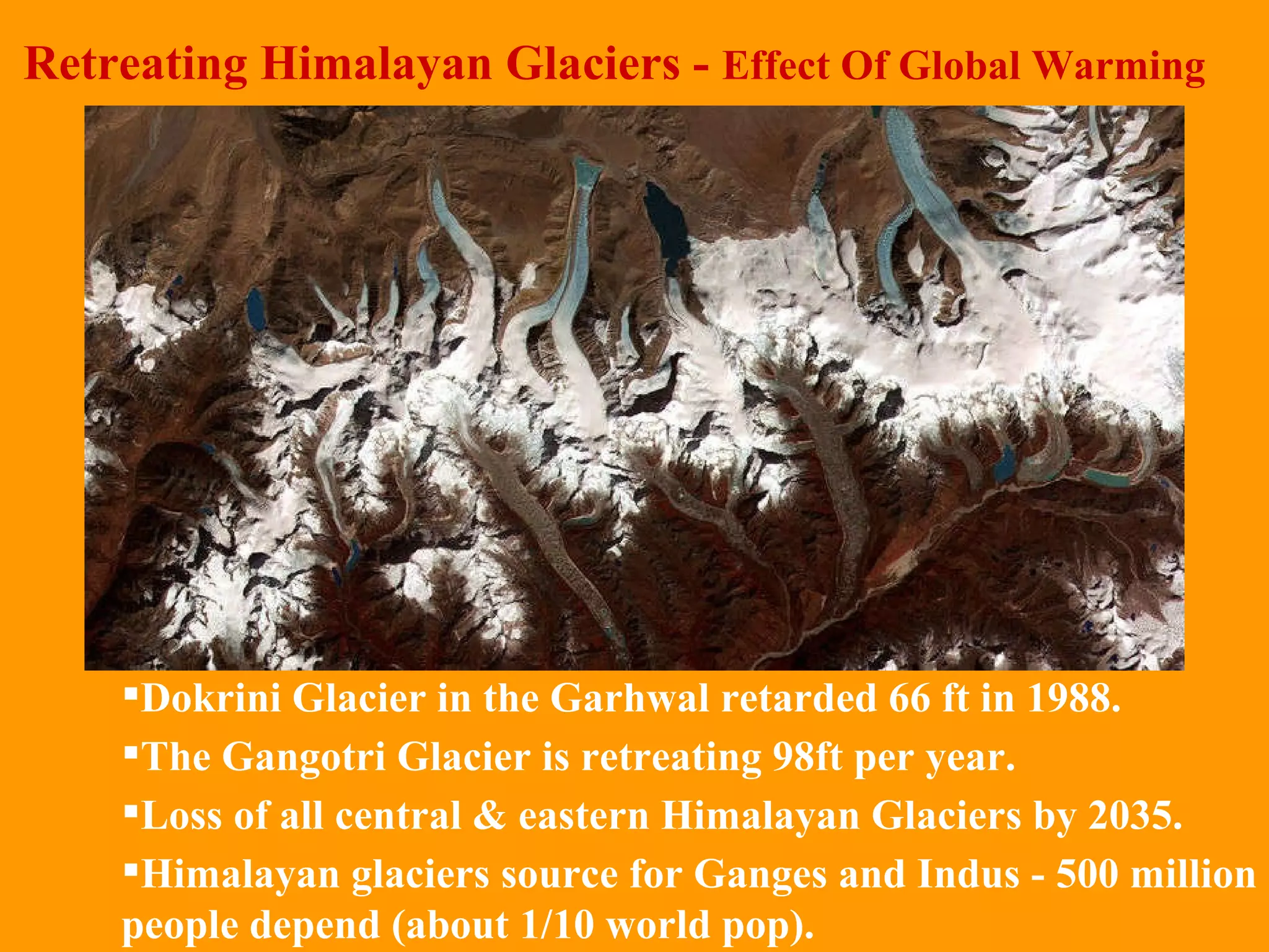 Retreating Himalayan Glaciers -  Effect Of Global Warming Dokrini Glacier in the Garhwal retarded 66 ft in 1988.  The Gangotri Glacier is retreating 98ft per year.  Loss of all central & eastern Himalayan Glaciers by 2035. Himalayan glaciers source for Ganges and Indus - 500 million people depend (about 1/10 world pop). 