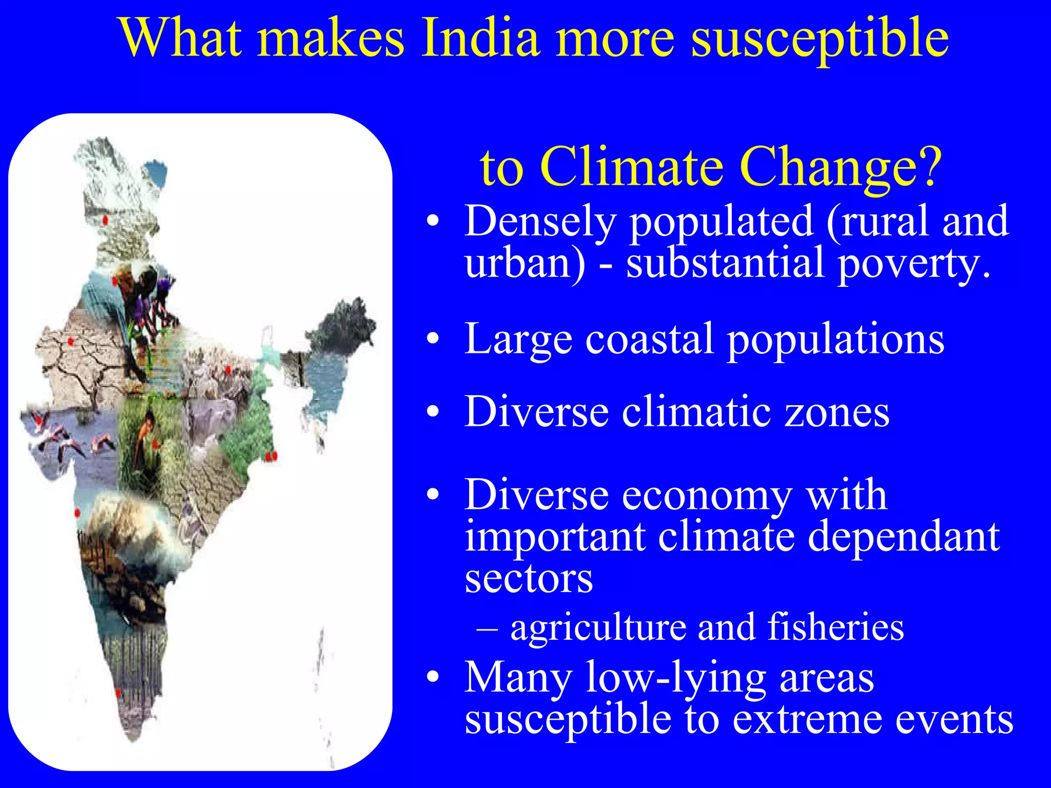 What makes India more susceptible    to Climate Change? Densely populated (rural and urban) - substantial poverty.  Large coastal populations Diverse climatic zones Diverse economy with important climate dependant sectors agriculture and fisheries Many low-lying areas susceptible to extreme events 